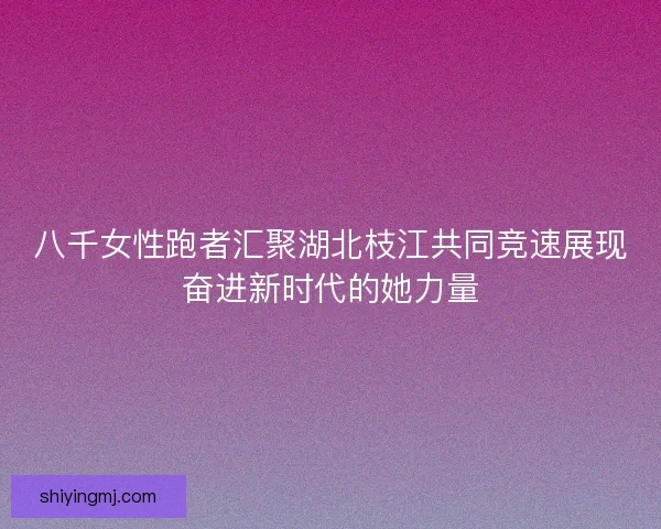 八千女性跑者汇聚湖北枝江共同竞速展现奋进新时代的她力量