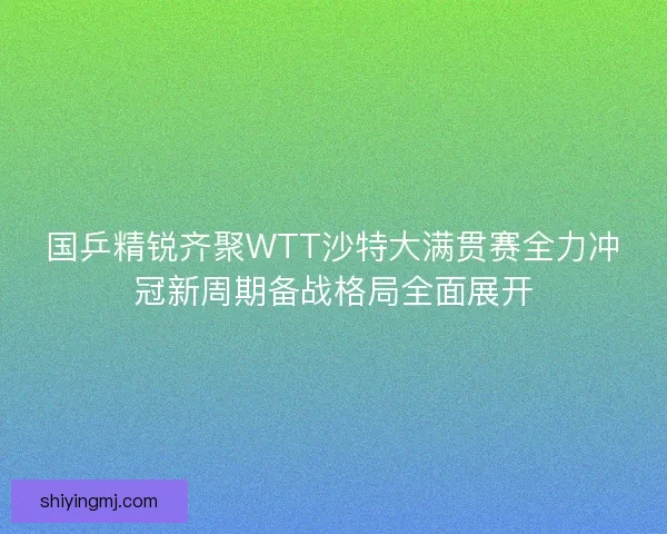 国乒精锐齐聚WTT沙特大满贯赛全力冲冠新周期备战格局全面展开