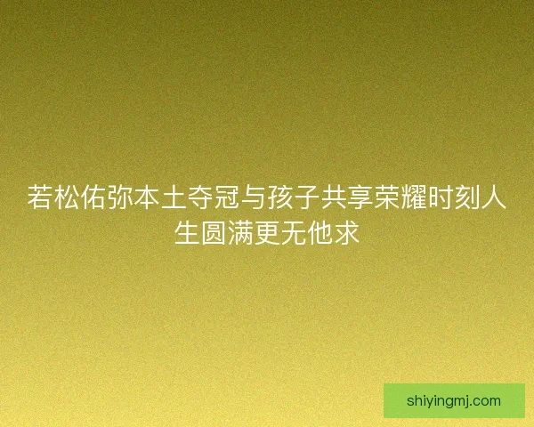 若松佑弥本土夺冠与孩子共享荣耀时刻人生圆满更无他求