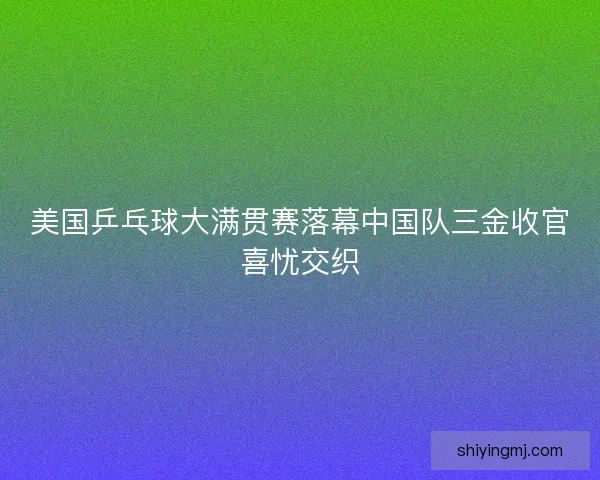 美国乒乓球大满贯赛落幕中国队三金收官喜忧交织