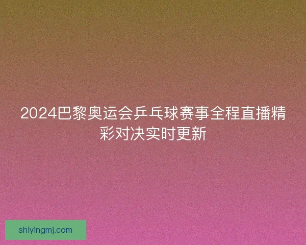 2024巴黎奥运会乒乓球赛事全程直播精彩对决实时更新