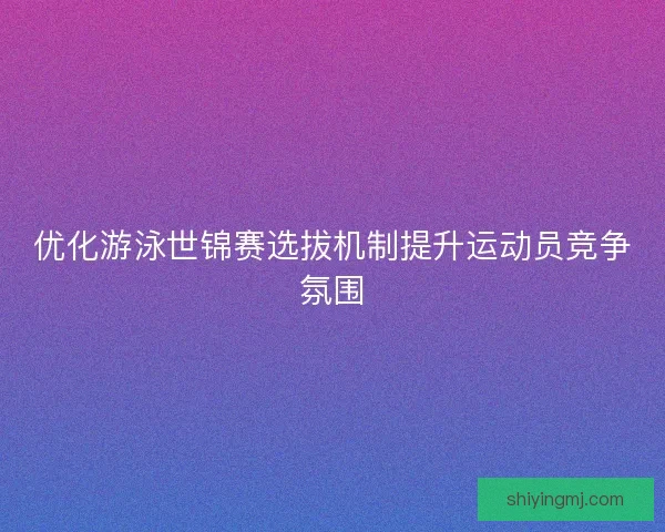 优化游泳世锦赛选拔机制提升运动员竞争氛围 优化游泳世锦赛选拔机制提升运动员竞争氛围