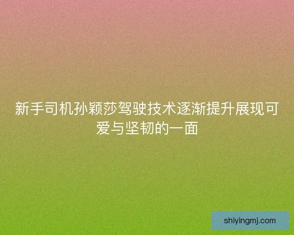 新手司机孙颖莎驾驶技术逐渐提升展现可爱与坚韧的一面 新手司机孙颖莎驾驶技术逐渐提升展现可爱与坚韧的一面