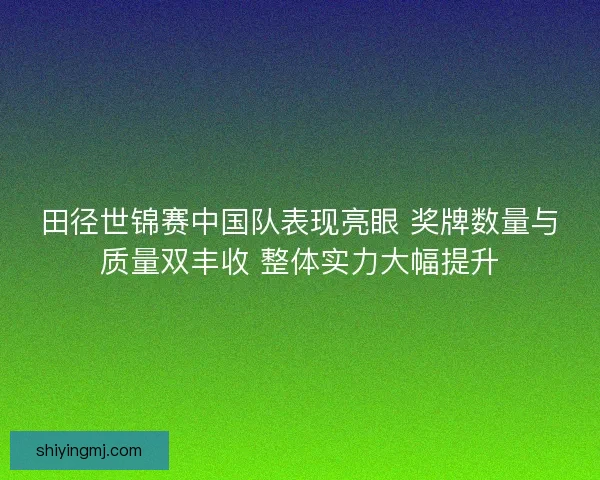 田径世锦赛中国队表现亮眼 奖牌数量与质量双丰收 整体实力大幅提升