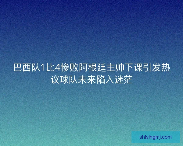 巴西队1比4惨败阿根廷主帅下课引发热议球队未来陷入迷茫