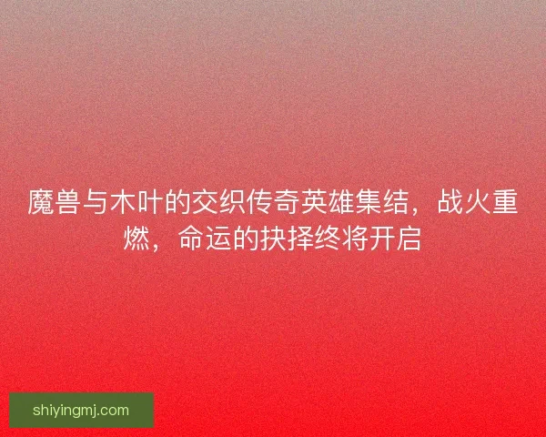 魔兽与木叶的交织传奇英雄集结，战火重燃，命运的抉择终将开启