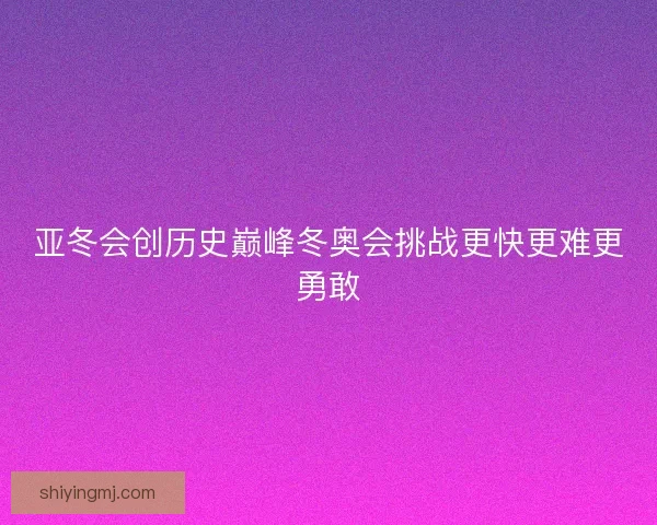 亚冬会创历史巅峰冬奥会挑战更快更难更勇敢