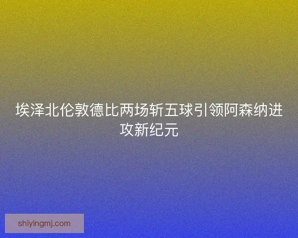 埃泽北伦敦德比两场斩五球引领阿森纳进攻新纪元 埃泽北伦敦德比两场斩五球引领阿森纳进攻新纪元