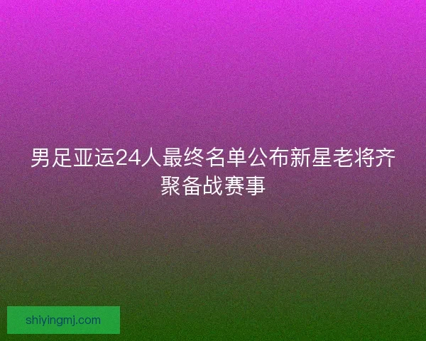 男足亚运24人最终名单公布新星老将齐聚备战赛事