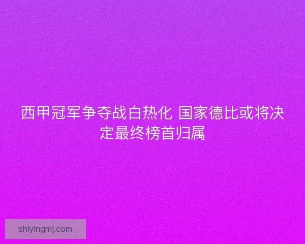 西甲冠军争夺战白热化 国家德比或将决定最终榜首归属 西甲冠军争夺战白热化 国家德比或将决定最终榜首归属