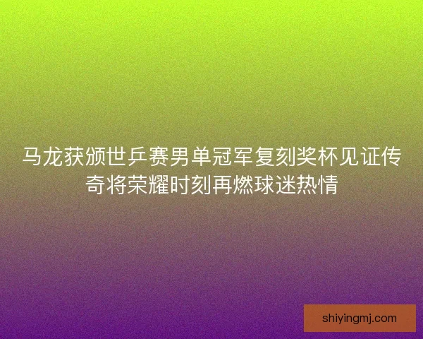 马龙获颁世乒赛男单冠军复刻奖杯见证传奇将荣耀时刻再燃球迷热情