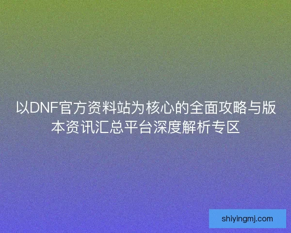 以DNF官方资料站为核心的全面攻略与版本资讯汇总平台深度解析专区