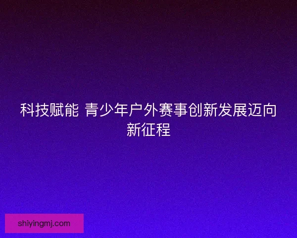 科技赋能 青少年户外赛事创新发展迈向新征程