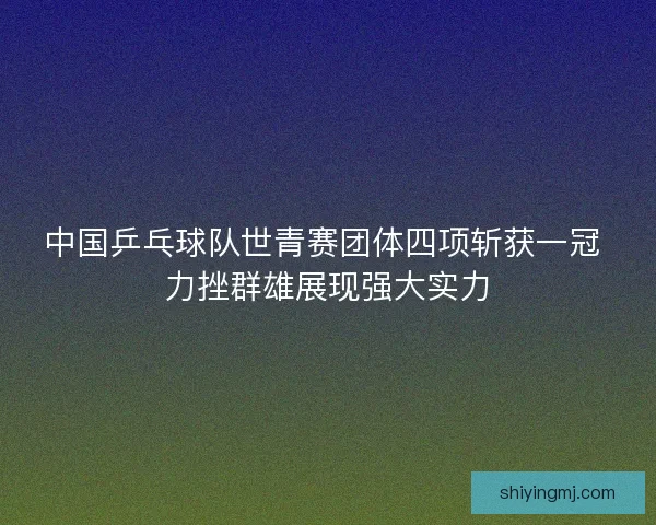 中国乒乓球队世青赛团体四项斩获一冠 力挫群雄展现强大实力