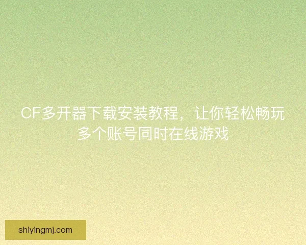 CF多开器下载安装教程，让你轻松畅玩多个账号同时在线游戏
