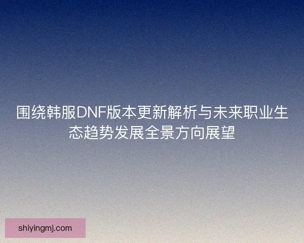 围绕韩服DNF版本更新解析与未来职业生态趋势发展全景方向展望