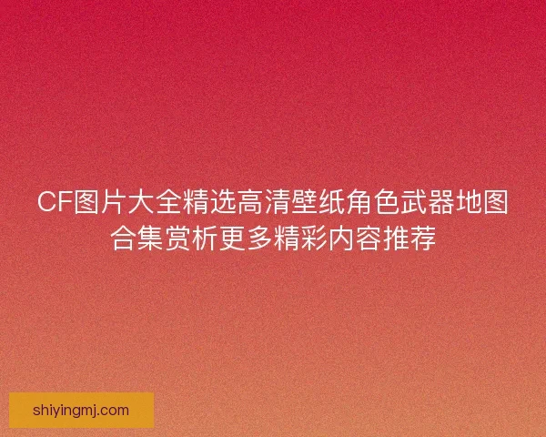 CF图片大全精选高清壁纸角色武器地图合集赏析更多精彩内容推荐