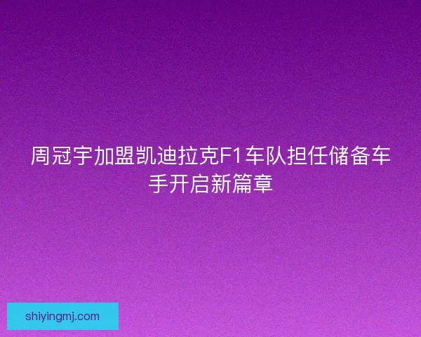 周冠宇加盟凯迪拉克F1车队担任储备车手开启新篇章